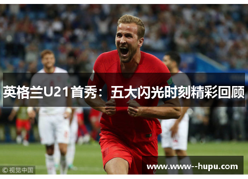 英格兰U21首秀:五大闪光时刻精彩回顾 英格兰U21首秀:五大闪光时刻精彩回顾