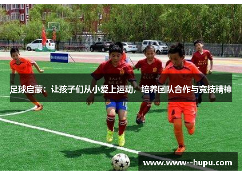 足球启蒙:让孩子们从小爱上运动,培养团队合作与竞技精神 足球启蒙:让孩子们从小爱上运动,培养团队合作与竞技精神