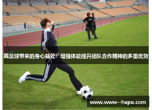 踢足球带来的身心益处:增强体能提升团队合作精神的多重优势 踢足球带来的身心益处:增强体能提升团队合作精神的多重优势