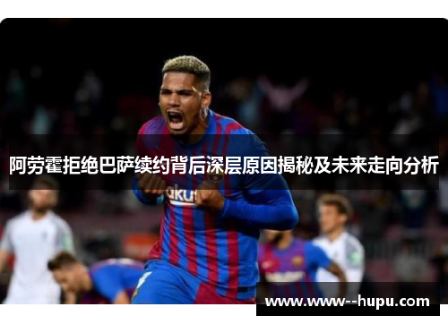 阿劳霍拒绝巴萨续约背后深层原因揭秘及未来走向分析