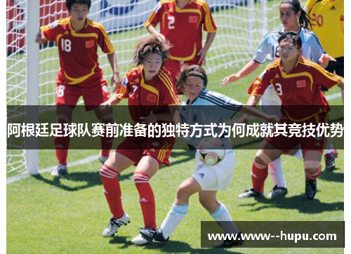 阿根廷足球队赛前准备的独特方式为何成就其竞技优势 阿根廷足球队赛前准备的独特方式为何成就其竞技优势