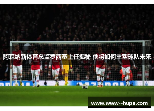 阿森纳新体育总监罗西基上任揭秘 他将如何重塑球队未来 阿森纳新体育总监罗西基上任揭秘 他将如何重塑球队未来