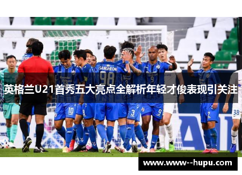 英格兰U21首秀五大亮点全解析年轻才俊表现引关注 英格兰U21首秀五大亮点全解析年轻才俊表现引关注