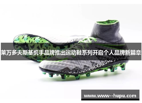 莱万多夫斯基携手品牌推出运动鞋系列开启个人品牌新篇章 莱万多夫斯基携手品牌推出运动鞋系列开启个人品牌新篇章