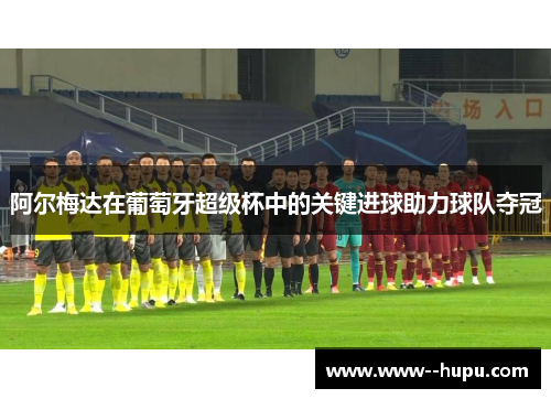 阿尔梅达在葡萄牙超级杯中的关键进球助力球队夺冠 阿尔梅达在葡萄牙超级杯中的关键进球助力球队夺冠