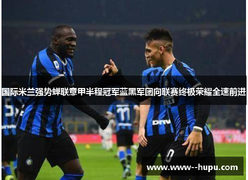 国际米兰强势蝉联意甲半程冠军蓝黑军团向联赛终极荣耀全速前进