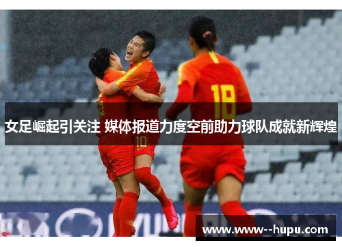 女足崛起引关注 媒体报道力度空前助力球队成就新辉煌