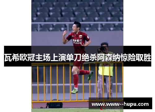 瓦希欧冠主场上演单刀绝杀阿森纳惊险取胜 瓦希欧冠主场上演单刀绝杀阿森纳惊险取胜