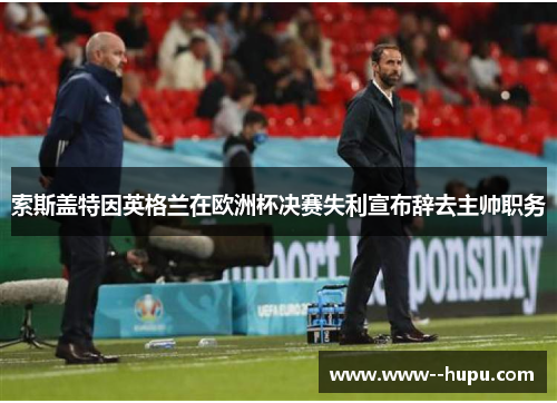 索斯盖特因英格兰在欧洲杯决赛失利宣布辞去主帅职务 索斯盖特因英格兰在欧洲杯决赛失利宣布辞去主帅职务
