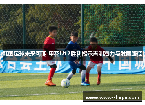 韩国足球未来可期 申花U12胜利揭示青训潜力与发展路径