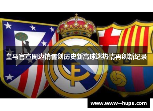 皇马官宣周边销售创历史新高球迷热情再创新纪录 皇马官宣周边销售创历史新高球迷热情再创新纪录
