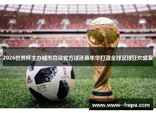 2026世界杯主办城市将设官方球迷嘉年华打造全球足球狂欢盛宴