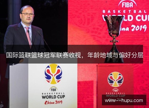国际篮联篮球冠军联赛收视，年龄地域与偏好分层