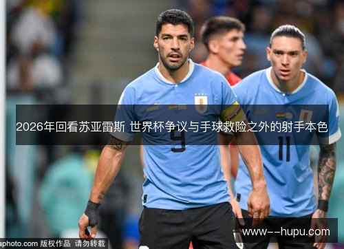 2026年回看苏亚雷斯 世界杯争议与手球救险之外的射手本色 2026年回看苏亚雷斯 世界杯争议与手球救险之外的射手本色